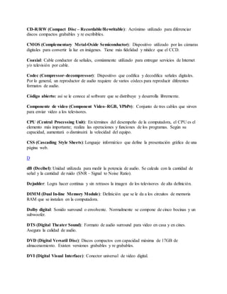 CD-R/RW (Compact Disc – Recordable/Rewritable): Acrónimo utilizado para diferenciar
discos compactos grabables y re escribibles.
CMOS (Complementary Metal-Oxide Semiconductor): Dispositivo utilizado por las cámaras
digitales para convertir la luz en imágenes. Tiene más fidelidad y nitidez que el CCD.
Coaxial: Cable conductor de señales, comúnmente utilizado para entregar servicios de Internet
y/o televisión por cable.
Codec (Compressor–decompressor): Dispositivo que codifica y decodifica señales digitales.
Por lo general, un reproductor de audio requiere de varios códecs para reproducir diferentes
formatos de audio.
Código abierto: así se le conoce al software que se distribuye y desarrolla libremente.
Componente de video (Component Video–RGB, YPbPr): Conjunto de tres cables que sirven
para enviar video a los televisores.
CPU (Central Processing Unit): En términos del desempeño de la computadora, el CPU es el
elemento más importante; realiza las operaciones y funciones de los programas. Según su
capacidad, aumentará o disminuirá la velocidad del equipo.
CSS (Cascading Style Sheets): Lenguaje informático que define la presentación gráfica de una
página web.
D
dB (Decibel): Unidad utilizada para medir la potencia de audio. Se calcula con la cantidad de
señal y la cantidad de ruido (SNR – Signal to Noise Ratio).
Dejudder: Logra hacer continua y sin retrasos la imagen de los televisores de alta definición.
DIMM (Dual In-line Memory Module): Definición que se le da a los circuitos de memoria
RAM que se instalan en la computadora.
Dolby digital: Sonido surround o envolvente. Normalmente se compone de cinco bocinas y un
subwoofer.
DTS (Digital Theater Sound): Formato de audio surround para video en casa y en cines.
Asegura la calidad de audio.
DVD (Digital Versatil Disc): Discos compactos con capacidad máxima de 17GB de
almacenamiento. Existen versiones grabables y re grabables.
DVI (Digital Visual Interface): Conector universal de video digital.
 
