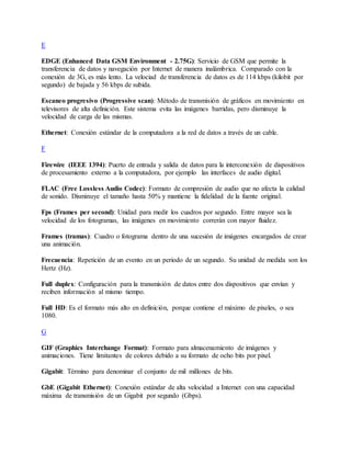 E
EDGE (Enhanced Data GSM Environment - 2.75G): Servicio de GSM que permite la
transferencia de datos y navegación por Internet de manera inalámbrica. Comparado con la
conexión de 3G, es más lento. La velociad de transferencia de datos es de 114 kbps (kilobit por
segundo) de bajada y 56 kbps de subida.
Escaneo progresivo (Progressive scan): Método de transmisión de gráficos en movimiento en
televisores de alta definición. Este sistema evita las imágenes barridas, pero disminuye la
velocidad de carga de las mismas.
Ethernet: Conexión estándar de la computadora a la red de datos a través de un cable.
F
Firewire (IEEE 1394): Puerto de entrada y salida de datos para la interconexión de dispositivos
de procesamiento externo a la computadora, por ejemplo las interfaces de audio digital.
FLAC (Free Lossless Audio Codec): Formato de compresión de audio que no afecta la calidad
de sonido. Disminuye el tamaño hasta 50% y mantiene la fidelidad de la fuente original.
Fps (Frames per second): Unidad para medir los cuadros por segundo. Entre mayor sea la
velocidad de los fotogramas, las imágenes en movimiento correrán con mayor fluidez.
Frames (tramas): Cuadro o fotograma dentro de una sucesión de imágenes encargados de crear
una animación.
Frecuencia: Repetición de un evento en un periodo de un segundo. Su unidad de medida son los
Hertz (Hz).
Full duplex: Configuración para la transmisión de datos entre dos dispositivos que envían y
reciben información al mismo tiempo.
Full HD: Es el formato más alto en definición, porque contiene el máximo de pixeles, o sea
1080.
G
GIF (Graphics Interchange Format): Formato para almacenamiento de imágenes y
animaciones. Tiene limitantes de colores debido a su formato de ocho bits por pixel.
Gigabit: Término para denominar el conjunto de mil millones de bits.
GbE (Gigabit Ethernet): Conexión estándar de alta velocidad a Internet con una capacidad
máxima de transmisión de un Gigabit por segundo (Gbps).
 