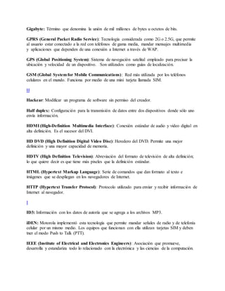 Gigabyte: Término que denomina la unión de mil millones de bytes u octetos de bits.
GPRS (General Packet Radio Service): Tecnología considerada como 2G o 2.5G, que permite
al usuario estar conectado a la red con teléfonos de gama media, mandar mensajes multimedia
y aplicaciones que dependen de una conexión a Internet a través de WAP.
GPS (Global Positioning System): Sistema de navegación satelital empleado para precisar la
ubicación y velocidad de un dispositivo. Son utilizados como guías de localización.
GSM (Global System for Mobile Communications): Red más utilizada por los teléfonos
celulares en el mundo. Funciona por medio de una mini tarjeta llamada SIM.
H
Hackear: Modificar un programa de software sin permiso del creador.
Half duplex: Configuración para la transmisión de datos entre dos dispositivos donde sólo uno
envía información.
HDMI (High-Definition Multimedia Interface): Conexión estándar de audio y video digital en
alta definición. Es el sucesor del DVI.
HD DVD (High Definition Digital Video Disc): Heredero del DVD. Permite una mejor
definición y una mayor capacidad de memoria.
HDTV (High Definition Television): Abreviación del formato de televisión de alta definición;
lo que quiere decir es que tiene más pixeles que la definición estándar.
HTML (Hypertext Markup Language): Serie de comandos que dan formato al texto e
imágenes que se despliegan en los navegadores de Internet.
HTTP (Hypertext Transfer Protocol): Protocolo utilizado para enviar y recibir información de
Internet al navegador.
I
ID3: Información con los datos de autoría que se agrega a los archivos MP3.
iDEN: Motorola implementó esta tecnología que permite mandar señales de radio y de telefonía
celular por un mismo medio. Los equipos que funcionan con ella utilizan tarjetas SIM y deben
tner el modo Push to Talk (PTT).
IEEE (Institute of Electrical and Electronics Engineers): Asociación que promueve,
desarrolla y estandariza todo lo relacionado con la electrónica y las ciencias de la computación.
 