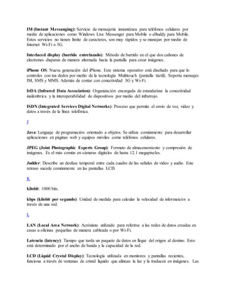 IM (Instant Messanging): Servicio de mensajería instantánea para teléfonos celulares por
medio de aplicaciones como Windows Live Messenger para Mobile o eBuddy para Mobile.
Estos servicios no tienen límite de caracteres, son muy rápidos y se manejan por medio de
Internet Wi-Fi o 3G.
Interlaced display (barrido entrelazado): Método de barrido en el que dos cañones de
electrones disparan de manera alternada hacia la pantalla para crear imágenes.
iPhone OS: Nueva generación del iPhone. Este sistema operativo está diseñado para que lo
controles con tus dedos por medio de la tecnología Multitouch (pantalla táctil). Soporta mensajes
IM, SMS y MMS. Además de contar con conectividad 3G y Wi-Fi.
IrDA (Infrared Data Association): Organización encargada de estandarizar la conectividad
inalámbrica y la interoperabilidad de dispositivos por medio del infrarrojo.
ISDN (Integrated Services Digital Networks): Proceso que permite el envío de voz, video y
datos a través de la línea telefónica.
J
Java: Lenguaje de programación orientado a objetos. Se utiliza comúnmente para desarrollar
aplicaciones en páginas web y equipos móviles como teléfonos celulares.
JPEG (Joint Photographic Experts Group): Formato de almacenamiento y compresión de
imágenes. Es el más común en cámaras digitales de hasta 12.1 megapixeles.
Judder: Describe un desfase temporal entre cada cuadro de las señales de video y audio. Este
retraso sucede comúnmente en las pantallas LCD.
K
kilobit: 1000 bits.
kbps (kilobit por segundo): Unidad de medida para calcular la velocidad de informaicón a
través de una red.
L
LAN (Local Area Network): Acrónimo utilizado para referirse a las redes de datos creadas en
casas u oficinas pequeñas de manera cableada o por Wi-Fi.
Latencia (latency): Tiempo que tarda un paquete de datos en llegar del origen al destino. Esto
está determinado por el ancho de banda y la capacidad de la red.
LCD (Liquid Crystal Display): Tecnología utilizada en monitores y pantallas recientes,
funciona a través de ventanas de cristal líquido que alinean la luz y la traducen en imágenes. Las
 
