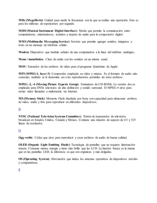 MHz (MegaHertz): Unidad para medir la frecuencia con la que se realiza una operación. Esto es
para los millones de repeticiones por segundo.
MIDI (Musical Instrument Digital Interface): Medio que permite la comunicación entre
computadoras, sintetizadores, teclados y tarjetas de audio para la composición digital.
MMS (Multimedia Messaging Service): Servicio que permite agregar sonidos, imágenes y
texto en un mensaje de telefonía celular.
Modem: Dispositivo que modula señales de una computadora a la línea del teléfono analógico.
Mono / monofónico: Clase de audio con los sonidos en un mismo canal.
MOV: Extensión de los archivos de video para el programa Quicktime de Apple.
MP3 (MPEG-1, layer 3): Compresión empleada en video y música. Es el formato de audio más
conocido, también se le denomina así a los reproductores portátiles de estos archivos.
MPEG -2, -4 (Moving Picture Experts Group): Estándares de CD-ROMs. La versión dos es
empleada para DVD, televisión de alta definición y sonido surround. El MPEG-4 sirve para
enviar video llamadas o multimedia vía Internet.
MS (Memory Stick): Memoria Flash diseñada por Sony con capacidad para almacenar archivos
de video, audio y foto para reproducir en diferentes dispositivos.
N
NTSC (National Television Systems Committee): Patrón de transmisión de televisión
broadcast en Estados Unidos, Cánada y México. Contiene una relación de aspecto de 4:3 y 525
líneas de resolución.
O
Ogg vorbis: Códec que sirve para reproducir y crear archivos de audio de buena calidad.
OLED (Organic Light Emitting Diode): Tecnología de pantallas que no requiere iluminación
trasera. Consume menos energía y tiene más brillo que las LCD. La función básica es la misma
que en las pantallas LED, la diferencia es que son orgánicas y más delgadas.
OS (Operating System): Abreviación que indica los sistemas operativos de dispositivos móviles
y computadoras.
P
 