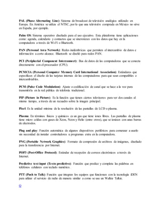 PAL (Phase Alternating Line): Sistema de broadcast de televisión analógica utilizado en
Europa. En América se utiliza el NTSC, por lo que una televisión comprada en México no sirve
en España, por ejemplo.
Palm OS: Sistema operativo diseñado para el uso ejecutivo. Esta plataforma tiene aplicaciones
como: agenda, calendario y contactos que se sincronizan con los datos que hay en la
computadora a través de Wi-Fi o Bluetooth.
PAN (Personal Area Network): Redes inalámbricas que permiten el intercambio de datos e
información a corto alcance. Bluetooth se diseñó para redes PAN.
PCI (Peripherial Component Interconnect): Bus de datos de las computadoras que se conecta
directamente con el procesador (CPU).
PCMCIA (Personal Computer Memory Card International Association): Estándares que
especifican el diseño de las tarjetas internas de las computadoras para que sean compatibles e
intercambiables.
PCM (Pulse Code Modulation): Ajuste o codificación de canal que se hace a la voz para
transmitirla en la red pública de telefonía tradicional.
PIP (Picture in Picture): Es la función que tienen ciertos televisores para ver dos canales al
mismo tiempo, a través de un recuadro sobre la imagen principal.
Pixel: Es la unidad mínima de la resolución de las pantallas de LCD o plasma.
Plasma: En términos físicos y químicos es un gas que tiene iones libres. Las pantallas de plasma
tiene micro celdas con gases de Xeon, Neon y Helio (entre otros), que se ionizan con unas barras
de electrodos.
Plug and play: Función automática de algunos dispositivos periféricos para comenzar a usarlo
sin necesidad de instalar controladores u programas extra en la computadora.
PNG (Portable Network Graphics): Formato de compresión de archivos de imágenes, diseñado
para la transferencia por Internet.
POP3 (Post-Office Protocol): Estándar de recepción de correos electrónicos a través de
Internet.
Predictive text input (Texto predictivo): Función que predice y completa las palabras en
teléfonos celulares con teclado numérico.
PTT (Push to Talk): Función que integran los equipos que funcionan con la tecnología iDEN
para utlizar el servicio de radio de manera similar a como se usa un Walkie Talkie.
Q
 