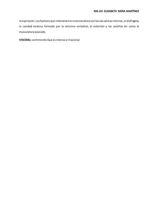 MG.GP.ELIZABETH MERA MARTÍNEZ
laespiración.Losfactoresque intervienenenestamecánicasonlasvíasaéreasinternas,el diafragma,
la cavidad torácica formada por la columna vertebral, el esternón y las costillas así como la
musculaturaasociada.
VISCERAL: sentimientoQue esintenso e irracional.
 