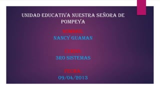 UNIDAD EDUCATIVA NUESTRA SEÑORA DE
POMPEYA
NOMBRE:
NANCY GUAMAN
CURSO:
3RO SISTEMAS
FECHA:
09/04/2013
 