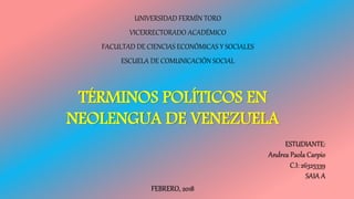 UNIVERSIDAD FERMÍN TORO
VICERRECTORADO ACADÉMICO
FACULTAD DE CIENCIAS ECONÓMICAS Y SOCIALES
ESCUELA DE COMUNICACIÓN SOCIAL
TÉRMINOS POLÍTICOS EN
NEOLENGUA DE VENEZUELA
ESTUDIANTE:
Andrea Paola Carpio
C.I: 26325339
SAIA A
FEBRERO, 2018
 