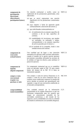 Glosario
© IASCF B1767
componente de
participación
discrecional
(discretionary
participation feature)
Un derecho contractual a recibir, como un
suplemento de las prestaciones garantizadas, otras
adicionales:
(a) que se prevé representen una porción
significativa de las prestaciones contractuales
totales;
(b) cuyo importe o fecha de aparición queda
contractualmente a discreción del emisor; y
(c) que están basadas contractualmente en:
(i) el rendimiento de un conjunto específico de
contratos o de un tipo específico de
contrato;
(ii) rentabilidades de inversiones, que pueden
ser realizadas, no realizadas o ambas,
correspondientes a un conjunto específico
de activos poseídos por el emisor; o
(iii) el resultado de la compañía, fondo u otra
entidad emisora del contrato.
NIIF 4.A
componente de
renovación
(reload feature)
Una cualidad que da lugar a una concesión
automática de opciones sobre acciones adicionales,
cuando el tenedor de la opción ejercita opciones
previamente concedidas utilizando las acciones de
la entidad, en lugar de efectivo, para satisfacer el
precio de ejercicio.
NIIF 2.A
componente de
depósito
(deposit component)
Un componente contractual que no se contabiliza
como un derivado, según la NIC 39, pero estaría
dentro del alcance de la NIC 39 si fuera un
instrumento separado.
NIIF 4.A
compra o venta
convencional
(regular way
purchase or sale)
Una compra o venta de activos financieros es la
compra o venta de un activo financiero bajo un
contrato cuyas condiciones requieren la entrega del
activo durante un periodo que generalmente está
regulado o surge de una convención establecida en
el mercado correspondiente.
NIC 39.9
comprensibilidad
(understandability)
Una cualidad esencial de la información
suministrada en los estados financieros es que sea
fácilmente comprensible para los usuarios que
tengan un conocimiento razonable de las
actividades económicas y del mundo de los
negocios y de la contabilidad, así como la voluntad
de estudiar la información con razonable diligencia.
F.25
 
