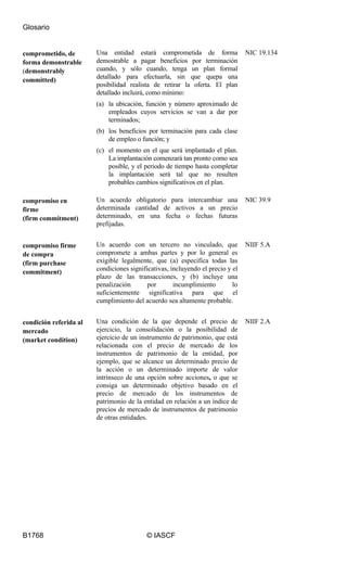 Glosario
B1768 © IASCF
comprometido, de
forma demonstrable
(demonstrably
committed)
Una entidad estará comprometida de forma
demostrable a pagar beneficios por terminación
cuando, y sólo cuando, tenga un plan formal
detallado para efectuarla, sin que quepa una
posibilidad realista de retirar la oferta. El plan
detallado incluirá, como mínimo:
(a) la ubicación, función y número aproximado de
empleados cuyos servicios se van a dar por
terminados;
(b) los beneficios por terminación para cada clase
de empleo o función; y
(c) el momento en el que será implantado el plan.
La implantación comenzará tan pronto como sea
posible, y el periodo de tiempo hasta completar
la implantación será tal que no resulten
probables cambios significativos en el plan.
NIC 19.134
compromiso en
firme
(firm commitment)
Un acuerdo obligatorio para intercambiar una
determinada cantidad de activos a un precio
determinado, en una fecha o fechas futuras
prefijadas.
NIC 39.9
compromiso firme
de compra
(firm purchase
commitment)
Un acuerdo con un tercero no vinculado, que
compromete a ambas partes y por lo general es
exigible legalmente, que (a) especifica todas las
condiciones significativas, incluyendo el precio y el
plazo de las transacciones, y (b) incluye una
penalización por incumplimiento lo
suficientemente significativa para que el
cumplimiento del acuerdo sea altamente probable.
NIIF 5.A
condición referida al
mercado
(market condition)
Una condición de la que depende el precio de
ejercicio, la consolidación o la posibilidad de
ejercicio de un instrumento de patrimonio, que está
relacionada con el precio de mercado de los
instrumentos de patrimonio de la entidad, por
ejemplo, que se alcance un determinado precio de
la acción o un determinado importe de valor
intrínseco de una opción sobre acciones, o que se
consiga un determinado objetivo basado en el
precio de mercado de los instrumentos de
patrimonio de la entidad en relación a un índice de
precios de mercado de instrumentos de patrimonio
de otras entidades.
NIIF 2.A
 