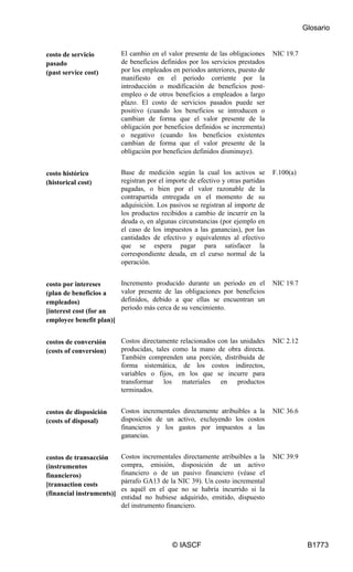 Glosario
© IASCF B1773
costo de servicio
pasado
(past service cost)
El cambio en el valor presente de las obligaciones
de beneficios definidos por los servicios prestados
por los empleados en periodos anteriores, puesto de
manifiesto en el periodo corriente por la
introducción o modificación de beneficios post-
empleo o de otros beneficios a empleados a largo
plazo. El costo de servicios pasados puede ser
positivo (cuando los beneficios se introducen o
cambian de forma que el valor presente de la
obligación por beneficios definidos se incrementa)
o negativo (cuando los beneficios existentes
cambian de forma que el valor presente de la
obligación por beneficios definidos disminuye).
NIC 19.7
costo histórico
(historical cost)
Base de medición según la cual los activos se
registran por el importe de efectivo y otras partidas
pagadas, o bien por el valor razonable de la
contrapartida entregada en el momento de su
adquisición. Los pasivos se registran al importe de
los productos recibidos a cambio de incurrir en la
deuda o, en algunas circunstancias (por ejemplo en
el caso de los impuestos a las ganancias), por las
cantidades de efectivo y equivalentes al efectivo
que se espera pagar para satisfacer la
correspondiente deuda, en el curso normal de la
operación.
F.100(a)
costo por intereses
(plan de beneficios a
empleados)
[interest cost (for an
employee benefit plan)]
Incremento producido durante un periodo en el
valor presente de las obligaciones por beneficios
definidos, debido a que ellas se encuentran un
periodo más cerca de su vencimiento.
NIC 19.7
costos de conversión
(costs of conversion)
Costos directamente relacionados con las unidades
producidas, tales como la mano de obra directa.
También comprenden una porción, distribuida de
forma sistemática, de los costos indirectos,
variables o fijos, en los que se incurre para
transformar los materiales en productos
terminados.
NIC 2.12
costos de disposición
(costs of disposal)
Costos incrementales directamente atribuibles a la
disposición de un activo, excluyendo los costos
financieros y los gastos por impuestos a las
ganancias.
NIC 36.6
costos de transacción
(instrumentos
financieros)
[transaction costs
(financial instruments)]
Costos incrementales directamente atribuibles a la
compra, emisión, disposición de un activo
financiero o de un pasivo financiero (véase el
párrafo GA13 de la NIC 39). Un costo incremental
es aquél en el que no se habría incurrido si la
entidad no hubiese adquirido, emitido, dispuesto
del instrumento financiero.
NIC 39.9
 