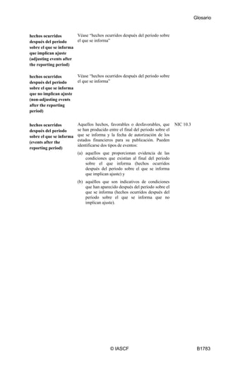 Glosario
© IASCF B1783
hechos ocurridos
después del periodo
sobre el que se informa
que implican ajuste
(adjusting events after
the reporting period)
Véase “hechos ocurridos después del periodo sobre
el que se informa”
hechos ocurridos
después del periodo
sobre el que se informa
que no implican ajuste
(non-adjusting events
after the reporting
period)
Véase “hechos ocurridos después del periodo sobre
el que se informa”
hechos ocurridos
después del periodo
sobre el que se informa
(events after the
reporting period)
Aquellos hechos, favorables o desfavorables, que
se han producido entre el final del periodo sobre el
que se informa y la fecha de autorización de los
estados financieros para su publicación. Pueden
identificarse dos tipos de eventos:
(a) aquellos que proporcionan evidencia de las
condiciones que existían al final del periodo
sobre el que informa (hechos ocurridos
después del periodo sobre el que se informa
que implican ajuste) y
(b) aquéllos que son indicativos de condiciones
que han aparecido después del periodo sobre el
que se informa (hechos ocurridos después del
periodo sobre el que se informa que no
implican ajuste).
NIC 10.3
 