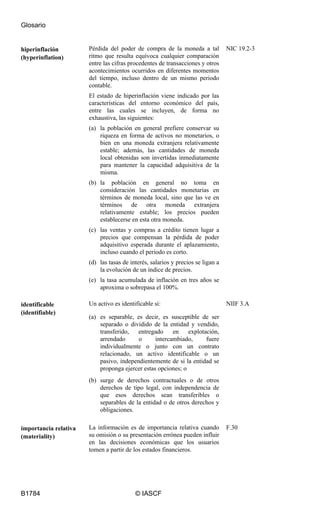 Glosario
B1784 © IASCF
hiperinflación
(hyperinflation)
Pérdida del poder de compra de la moneda a tal
ritmo que resulta equívoca cualquier comparación
entre las cifras procedentes de transacciones y otros
acontecimientos ocurridos en diferentes momentos
del tiempo, incluso dentro de un mismo periodo
contable.
El estado de hiperinflación viene indicado por las
características del entorno económico del país,
entre las cuales se incluyen, de forma no
exhaustiva, las siguientes:
(a) la población en general prefiere conservar su
riqueza en forma de activos no monetarios, o
bien en una moneda extranjera relativamente
estable; además, las cantidades de moneda
local obtenidas son invertidas inmediatamente
para mantener la capacidad adquisitiva de la
misma.
(b) la población en general no toma en
consideración las cantidades monetarias en
términos de moneda local, sino que las ve en
términos de otra moneda extranjera
relativamente estable; los precios pueden
establecerse en esta otra moneda.
(c) las ventas y compras a crédito tienen lugar a
precios que compensan la pérdida de poder
adquisitivo esperada durante el aplazamiento,
incluso cuando el periodo es corto.
(d) las tasas de interés, salarios y precios se ligan a
la evolución de un índice de precios.
(e) la tasa acumulada de inflación en tres años se
aproxima o sobrepasa el 100%.
NIC 19.2-3
identificable
(identifiable)
Un activo es identificable si:
(a) es separable, es decir, es susceptible de ser
separado o dividido de la entidad y vendido,
transferido, entregado en explotación,
arrendado o intercambiado, fuere
individualmente o junto con un contrato
relacionado, un activo identificable o un
pasivo, independientemente de si la entidad se
proponga ejercer estas opciones; o
(b) surge de derechos contractuales o de otros
derechos de tipo legal, con independencia de
que esos derechos sean transferibles o
separables de la entidad o de otros derechos y
obligaciones.
NIIF 3.A
importancia relativa
(materiality)
La información es de importancia relativa cuando
su omisión o su presentación errónea pueden influir
en las decisiones económicas que los usuarios
tomen a partir de los estados financieros.
F.30
 