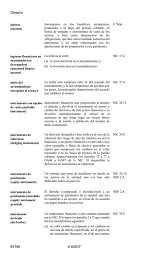 Glosario
B1786 © IASCF
ingreso
(income)
Incrementos en los beneficios económicos,
producidos a lo largo del periodo contable, en
forma de entradas o incrementos de valor de los
activos, o bien como decrementos de las
obligaciones, que dan como resultado aumentos del
patrimonio, y no están relacionados con las
aportaciones de los propietarios a este patrimonio.
F.70(a)
ingresos financieros no
acumulados (no
devengados)
(unearned finance
income)
La diferencia entre:
(a) la inversión bruta en el arrendamiento; y
(b) la inversión neta en el arrendamiento.
NIC 17.4
inicio del
arrendamiento
(inception of a lease)
La fecha más temprana entre la del acuerdo del
arrendamiento y la del compromiso de ejecutar, por
las partes, las principales disposiciones del acuerdo
que establece el mismo.
NIC 17.4
instrumento con opción
de venta (puttable
instrument)
Instrumento financiero que proporciona al tenedor
el derecho a devolver el instrumento al emisor a
cambio de efectivo o de otro activo financiero o es
devuelvo automáticamente al emisor en el
momento en que tenga lugar un suceso futuro
incierto o la muerte o jubilación del tenedor de
dicho instrumento.
NIC 32.11
instrumento de
cobertura
(hedging instrument)
Un derivado designado o bien (sólo en el caso de la
cobertura del riesgo de tipo de cambio) un activo
financiero o un pasivo financiero no derivado cuyo
valor razonable o flujos de efectivo generados se
espera que compensen los cambios en el valor
razonable o en los flujos de efectivo de la partida
cubierta, respectivamente (los párrafos 72 a 77 y
GA94 a GA97 de la NIC 39 desarrollan la
definición de instrumento de cobertura).
NIC 39.9
instrumento de
patrimonio
(equity instrument)
Un contrato que pone de manifiesto un interés en
los activos de la entidad, una vez han sido
deducidos todos sus pasivos.
NIC 32.11,
NIIF 2.A
instrumento de
patrimonio concedido
(equity instrument
granted)
El derecho (condicional o incondicional) a un
instrumento de patrimonio de la entidad, que ésta
ha conferido a un tercero, en virtud de un acuerdo
con pagos basados en acciones.
NIIF 2.A
instrumento
derivado
(derivative)
Un instrumento financiero u otro contrato alcanzado
por la NIC 39 (véanse los párrafos 2 a 7) que cumpla
las tres características siguientes:
(a) su valor cambia en respuesta a los cambios en
una tasa de interés especificada, en el precio de
un instrumento financiero, en el de una materia
NIC 39.9
 