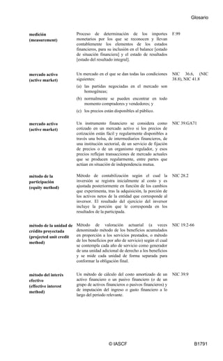 Glosario
© IASCF B1791
medición
(measurement)
Proceso de determinación de los importes
monetarios por los que se reconocen y llevan
contablemente los elementos de los estados
financieros, para su inclusión en el balance [estado
de situación financiera] y el estado de resultados
[estado del resultado integral].
F.99
mercado activo
(active market)
Un mercado en el que se dan todas las condiciones
siguientes:
(a) las partidas negociadas en el mercado son
homogéneas;
(b) normalmente se pueden encontrar en todo
momento compradores y vendedores; y
(c) los precios están disponibles al público.
NIC 36.6, (NIC
38.8), NIC 41.8
mercado activo
(active market)
Un instrumento financiero se considera como
cotizado en un mercado activo si los precios de
cotización están fácil y regularmente disponibles a
través una bolsa, de intermediarios financieros, de
una institución sectorial, de un servicio de fijación
de precios o de un organismo regulador, y esos
precios reflejan transacciones de mercado actuales
que se producen regularmente, entre partes que
actúan en situación de independencia mutua.
NIC 39.GA71
método de la
participación
(equity method)
Método de contabilización según el cual la
inversión se registra inicialmente al costo y es
ajustada posteriormente en función de los cambios
que experimenta, tras la adquisición, la porción de
los activos netos de la entidad que corresponde al
inversor. El resultado del ejercicio del inversor
incluye la porción que le corresponda en los
resultados de la participada.
NIC 28.2
método de la unidad de
crédito proyectada
(projected unit credit
method)
Método de valoración actuarial (a veces
denominado método de los beneficios acumulados
en proporción a los servicios prestados, o método
de los beneficios por año de servicio) según el cual
se contempla cada año de servicio como generador
de una unidad adicional de derecho a los beneficios
y se mide cada unidad de forma separada para
conformar la obligación final.
NIC 19.2-66
método del interés
efectivo
(effective interest
method)
Un método de cálculo del costo amortizado de un
activo financiero o un pasivo financiero (o de un
grupo de activos financieros o pasivos financieros) y
de imputación del ingreso o gasto financiero a lo
largo del periodo relevante.
NIC 39.9
 
