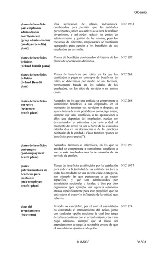 Glosario
© IASCF B1803
planes de beneficio
para empleados
administrados
colectivamente
[group administration
(employee benefits)
plans)]
Una agregación de planes individuales,
combinados para permitir que las entidades
participantes junten sus activos a la hora de realizar
inversiones, y así poder reducir los costos de
administración y gestión de las mismas, pero los
reclamos de diferentes empleadores se mantienen
segregados para atender a los beneficios de sus
empleados en particular.
NIC 19.33
planes de beneficios
definidos
(defined benefit plans)
Planes de beneficios post-empleo diferentes de los
planes de aportaciones definidas.
NIC 19.7
planes de beneficios
definidos
(defined Benedit
plans)
Planes de beneficios por retiro, en los que las
cantidades a pagar en concepto de beneficios de
retiro se determinan por medio de una fórmula,
normalmente basada en los salarios de los
empleados, en los años de servicio o en ambas
cosas.
NIC 26.8
planes de beneficios
por retiro
(retirement
benefit plans)
Acuerdos en los que una entidad se compromete a
suministrar beneficios a sus empleados, en el
momento de terminar sus servicios o después, ya
sea en forma de renta periódica o como pago único,
siempre que tales beneficios, o las aportaciones a
ellos que dependan del empleador, puedan ser
determinados o estimados con anterioridad al
momento del retiro, ya sea a partir de las cláusulas
establecidas en un documento o de las prácticas
habituales de la entidad. (Véase también “planes de
beneficios post-empleo”).
NIC 26.8
planes de beneficios
post-empleo
(post-employment
benefit plans)
Acuerdos, formales o informales, en los que la
entidad se compromete a suministrar beneficios a
uno o más empleados tras la terminación de su
periodo de empleo.
NIC 19.7
planes
gubernamentales de
beneficios para
empleados
[state (employee
benefit) plans]
Planes de beneficios establecidos por la legislación
para cubrir a la totalidad de las entidades (o bien a
todas las entidades de una misma clase o categoría,
por ejemplo las que pertenecen a un sector
específico) y que son administrados por
autoridades nacionales o locales, o bien por otro
organismo (por ejemplo una agencia autónoma
creada específicamente para este propósito) que no
está sujeto al control o influencia de la entidad que
informa.
NIC 19.37
plazo del
arrendamiento
(lease term)
Periodo no cancelable, por el cual el arrendatario
ha contratado el arrendamiento del activo, junto
con cualquier opción mediante la cual éste tenga
derecho a continuar con el arrendamiento, con o sin
pago adicional, siempre que al inicio del
arrendamiento se tenga la razonable certeza de que
el arrendatario ejercitará tal opción.
NIC 17.4
 