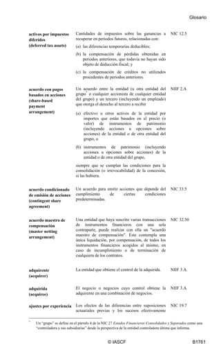 Glosario
© IASCF B1761
activos por impuestos
diferidos
(deferred tax assets)
Cantidades de impuestos sobre las ganancias a
recuperar en periodos futuros, relacionadas con:
(a) las diferencias temporarias deducibles;
(b) la compensación de pérdidas obtenidas en
periodos anteriores, que todavía no hayan sido
objeto de deducción fiscal; y
(c) la compensación de créditos no utilizados
procedentes de periodos anteriores.
NIC 12.5
acuerdo con pagos
basados en acciones
(share-based
payment
arrangement)
Un acuerdo entre la entidad (u otra entidad del
grupo*
o cualquier accionista de cualquier entidad
del grupo) y un tercero (incluyendo un empleado)
que otorga el derecho al tercero a recibir
(a) efectivo u otros activos de la entidad por
importes que están basados en el precio (o
valor) de instrumentos de patrimonio
(incluyendo acciones u opciones sobre
acciones) de la entidad o de otra entidad del
grupo, o
(b) instrumentos de patrimonio (incluyendo
acciones u opciones sobre acciones) de la
entidad o de otra entidad del grupo,
siempre que se cumplan las condiciones para la
consolidación (o irrevocabilidad) de la concesión,
si las hubiera.
NIIF 2.A
acuerdo condicionado
de emisión de acciones
(contingent share
agreement)
Un acuerdo para emitir acciones que depende del
cumplimiento de ciertas condiciones
predeterminadas.
NIC 33.5
acuerdo maestro de
compensación
(master netting
arrangement)
Una entidad que haya suscrito varias transacciones
de instrumentos financieros con una sola
contraparte, puede realizar con ella un "acuerdo
maestro de compensación". Este contempla una
única liquidación, por compensación, de todos los
instrumentos financieros acogidos al mismo, en
caso de incumplimiento o de terminación de
cualquiera de los contratos.
NIC 32.50
adquirente
(acquirer)
La entidad que obtiene el control de la adquirida. NIIF 3.A
adquirida
(acquiree)
El negocio o negocios cuyo control obtiene la
adquirente en una combinación de negocios.
NIIF 3.A
ajustes por experiencia Los efectos de las diferencias entre suposiciones
actuariales previas y los sucesos efectivamente
NIC 19.7
*
Un “grupo” se define en el párrafo 4 de la NIC 27 Estados Financieros Consolidados y Separados como una
“controladora y sus subsidiarias” desde la perspectiva de la entidad controladora última que informa.
 
