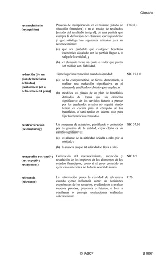Glosario
© IASCF B1807
reconocimiento
(recognition)
Proceso de incorporación, en el balance [estado de
situación financiera] o en el estado de resultados
[estado del resultado integral], de una partida que
cumpla la definición del elemento correspondiente
y que satisfaga los siguientes criterios para su
reconocimiento:
(a) que sea probable que cualquier beneficio
económico asociado con la partida llegue a, o
salga de la entidad, y
(b) el elemento tiene un costo o valor que pueda
ser medido con fiabilidad.
F.82-83
reducción (de un
plan de beneficios
definidos)
[curtailment (of a
defined benefit plan)]
Tiene lugar una reducción cuando la entidad:
(a) se ha comprometido, de forma demostrable, a
realizar una reducción significativa en el
número de empleados cubiertos por un plan; o
(b) modifica los plazos de un plan de beneficios
definidos de forma que un elemento
significativo de los servicios futuros a prestar
por los empleados actuales no seguirá siendo
tenido en cuenta para el cómputo de los
beneficios, o será tenido en cuenta solo para
fijar los beneficios reducidos.
NIC 19.111
reestructuración
(restructuring)
Un programa de actuación, planificado y controlado
por la gerencia de la entidad, cuyo efecto es un
cambio significativo:
(a) el alcance de la actividad llevada a cabo por la
entidad; o
(b) la manera en que tal actividad se lleva a cabo.
NIC 37.10
reexpresión retroactive
(retrospective
restatement)
Corrección del reconocimiento, medición y
revelación de los importes de los elementos de los
estados financieros, como si el error cometido en
ejercicios anteriores no hubiera ocurrido nunca.
NIC 8.5
relevancia
(relevance)
La información posee la cualidad de relevancia
cuando ejerce influencia sobre las decisiones
económicas de los usuarios, ayudándoles a evaluar
sucesos pasados, presentes o futuros, o bien a
confirmar o corregir evaluaciones realizadas
anteriormente.
F.26
 