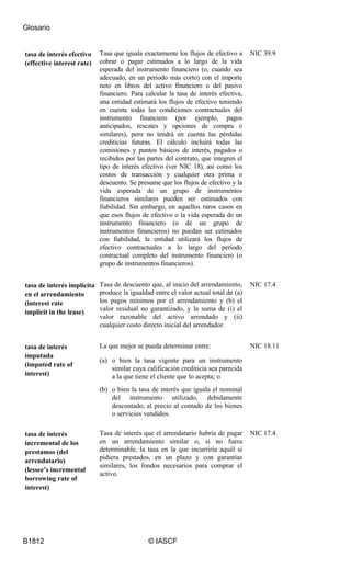 Glosario
B1812 © IASCF
tasa de interés efectivo
(effective interest rate)
Tasa que iguala exactamente los flujos de efectivo a
cobrar o pagar estimados a lo largo de la vida
esperada del instrumento financiero (o, cuando sea
adecuado, en un periodo más corto) con el importe
neto en libros del activo financiero o del pasivo
financiero. Para calcular la tasa de interés efectiva,
una entidad estimará los flujos de efectivo teniendo
en cuenta todas las condiciones contractuales del
instrumento financiero (por ejemplo, pagos
anticipados, rescates y opciones de compra o
similares), pero no tendrá en cuenta las pérdidas
crediticias futuras. El cálculo incluirá todas las
comisiones y puntos básicos de interés, pagados o
recibidos por las partes del contrato, que integren el
tipo de interés efectivo (ver NIC 18), así como los
costos de transacción y cualquier otra prima o
descuento. Se presume que los flujos de efectivo y la
vida esperada de un grupo de instrumentos
financieros similares pueden ser estimados con
fiabilidad. Sin embargo, en aquellos raros casos en
que esos flujos de efectivo o la vida esperada de un
instrumento financiero (o de un grupo de
instrumentos financieros) no puedan ser estimados
con fiabilidad, la entidad utilizará los flujos de
efectivo contractuales a lo largo del periodo
contractual completo del instrumento financiero (o
grupo de instrumentos financieros).
NIC 39.9
tasa de interés implícita
en el arrendamiento
(interest rate
implicit in the lease)
Tasa de descuento que, al inicio del arrendamiento,
produce la igualdad entre el valor actual total de (a)
los pagos mínimos por el arrendamiento y (b) el
valor residual no garantizado, y la suma de (i) el
valor razonable del activo arrendado y (ii)
cualquier costo directo inicial del arrendador.
NIC 17.4
tasa de interés
imputada
(imputed rate of
interest)
La que mejor se pueda determinar entre:
(a) o bien la tasa vigente para un instrumento
similar cuya calificación crediticia sea parecida
a la que tiene el cliente que lo acepta; o
(b) o bien la tasa de interés que iguala el nominal
del instrumento utilizado, debidamente
descontado, al precio al contado de los bienes
o servicios vendidos.
NIC 18.11
tasa de interés
incremental de los
prestamos (del
arrendatario)
(lessee’s incremental
borrowing rate of
interest)
Tasa de interés que el arrendatario habría de pagar
en un arrendamiento similar o, si no fuera
determinable, la tasa en la que incurriría aquél si
pidiera prestados, en un plazo y con garantías
similares, los fondos necesarios para comprar el
activo.
NIC 17.4
 