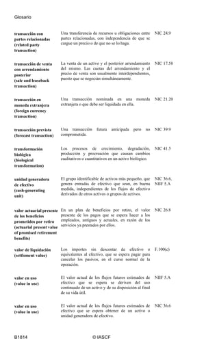 Glosario
B1814 © IASCF
transacción con
partes relacionadas
(related party
transaction)
Una transferencia de recursos u obligaciones entre
partes relacionadas, con independencia de que se
cargue un precio o de que no se lo haga.
NIC 24.9
transacción de venta
con arrendamiento
posterior
(sale and leaseback
transaction)
La venta de un activo y el posterior arrendamiento
del mismo. Las cuotas del arrendamiento y el
precio de venta son usualmente interdependientes,
puesto que se negocian simultáneamente.
NIC 17.58
transacción en
moneda extranjera
(foreign currency
transaction)
Una transacción nominada en una moneda
extranjera o que debe ser liquidada en ella.
NIC 21.20
transacción prevista
(forecast transaction)
Una transacción futura anticipada pero no
comprometida.
NIC 39.9
transformación
biológica
(biological
transformation)
Los procesos de crecimiento, degradación,
producción y procreación que causan cambios
cualitativos o cuantitativos en un activo biológico.
NIC 41.5
unidad generadora
de efectivo
(cash-generating
unit)
El grupo identificable de activos más pequeño, que
genera entradas de efectivo que sean, en buena
medida, independientes de los flujos de efectivo
derivados de otros activos o grupos de activos.
NIC 36.6,
NIIF 5.A
valor actuarial presente
de los beneficios
prometidos por retiro
(actuarial present value
of promised retirement
benefits)
En un plan de beneficios por retiro, el valor
presente de los pagos que se espera hacer a los
empleados, antiguos y actuales, en razón de los
servicios ya prestados por ellos.
NIC 26.8
valor de liquidación
(settlement value)
Los importes sin descontar de efectivo o
equivalentes al efectivo, que se espera pagar para
cancelar los pasivos, en el curso normal de la
operación.
F.100(c)
valor en uso
(value in use)
El valor actual de los flujos futuros estimados de
efectivo que se espera se deriven del uso
continuado de un activo y de su disposición al final
de su vida útil.
NIIF 5.A
valor en uso
(value in use)
El valor actual de los flujos futuros estimados de
efectivo que se espera obtener de un activo o
unidad generadora de efectivo.
NIC 36.6
 