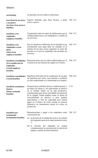Glosario
B1764 © IASCF
accounting) los periodos con los cuales se relacionan.
base fiscal de un activo
o un pasivo
(tax base of an asset or
liability)
Importe atribuido, para fines fiscales, a dicho
activo o pasivo.
NIC 12.5
beneficios a los
empleados
(employee benefits)
Comprenden todos los tipos de retribuciones que la
entidad proporciona a los trabajadores a cambio de
sus servicios.
NIC 19.7
beneficios a los
empleados a corto
plazo
(short-term
employee benefits)
Son los beneficios (diferentes de los beneficios por
terminación) cuyo pago debe ser atendido en el
término de los doce meses siguientes al cierre del
periodo en el cual los empleados han prestado sus
servicios.
NIC 19.7
beneficios consolidados
(irrevocables) de los
empleados
(vested employee
benefits)
Remuneraciones que no están condicionadas por la
existencia de una relación de empleo en el futuro.
NIC 19.7
beneficios consolidados
(vested benefits)
Beneficios derivados de las condiciones de un plan
de beneficios por retiro, cuyo derecho a recibirlos
no está condicionado a la continuidad en el empleo.
NIC 26.8
beneficios económicos
futuros
(future economic
benefits)
Potencial para contribuir directa o indirectamente, a
los flujos de efectivo y de equivalentes al efectivo
de la entidad. Puede ser de tipo productivo,
constituyendo parte de las actividades de operación
de la entidad. Puede también tomar la forma de
convertibilidad en efectivo u otras partidas
equivalentes, o bien de capacidad para reducir
pagos en el futuro, tal como cuando un proceso
alternativo de manufactura reduce los costos de
producción.
F.53
beneficios por
terminación
(termination benefits)
Remuneraciones a pagar a los empleados como
consecuencia de:
(a) la decisión de la entidad de resolver el contrato
del empleado antes de la edad normal de retiro;
o
(b) la decisión del empleado de aceptar
voluntariamente la conclusión de la relación de
trabajo a cambio de tales beneficios.
NIC 19.7
 