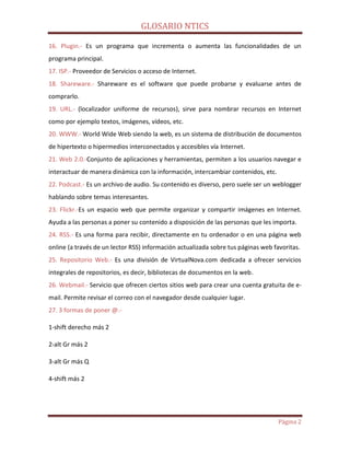 GLOSARIO NTICS
Página 2
16. Plugin.- Es un programa que incrementa o aumenta las funcionalidades de un
programa principal.
17. ISP.- Proveedor de Servicios o acceso de Internet.
18. Shareware.- Shareware es el software que puede probarse y evaluarse antes de
comprarlo.
19. URL.- (localizador uniforme de recursos), sirve para nombrar recursos en Internet
como por ejemplo textos, imágenes, vídeos, etc.
20. WWW.- World Wide Web siendo la web, es un sistema de distribución de documentos
de hipertexto o hipermedios interconectados y accesibles vía Internet.
21. Web 2.0.-Conjunto de aplicaciones y herramientas, permiten a los usuarios navegar e
interactuar de manera dinámica con la información, intercambiar contenidos, etc.
22. Podcast.- Es un archivo de audio. Su contenido es diverso, pero suele ser un weblogger
hablando sobre temas interesantes.
23. Flickr.-Es un espacio web que permite organizar y compartir imágenes en Internet.
Ayuda a las personas a poner su contenido a disposición de las personas que les importa.
24. RSS.- Es una forma para recibir, directamente en tu ordenador o en una página web
online (a través de un lector RSS) información actualizada sobre tus páginas web favoritas.
25. Repositorio Web.- Es una división de VirtualNova.com dedicada a ofrecer servicios
integrales de repositorios, es decir, bibliotecas de documentos en la web.
26. Webmail.- Servicio que ofrecen ciertos sitios web para crear una cuenta gratuita de e-
mail. Permite revisar el correo con el navegador desde cualquier lugar.
27. 3 formas de poner @.-
1-shift derecho más 2
2-alt Gr más 2
3-alt Gr más Q
4-shift más 2
 