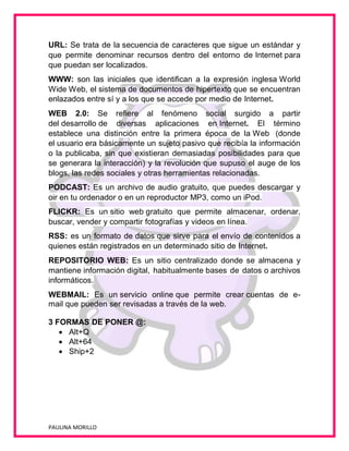 URL: Se trata de la secuencia de caracteres que sigue un estándar y
que permite denominar recursos dentro del entorno de Internet para
que puedan ser localizados.
WWW: son las iniciales que identifican a la expresión inglesa World
Wide Web, el sistema de documentos de hipertexto que se encuentran
enlazados entre sí y a los que se accede por medio de Internet.
WEB 2.0: Se refiere al fenómeno social surgido a partir
del desarrollo de diversas aplicaciones en Internet. El término
establece una distinción entre la primera época de la Web (donde
el usuario era básicamente un sujeto pasivo que recibía la información
o la publicaba, sin que existieran demasiadas posibilidades para que
se generara la interacción) y la revolución que supuso el auge de los
blogs, las redes sociales y otras herramientas relacionadas.
PODCAST: Es un archivo de audio gratuito, que puedes descargar y
oir en tu ordenador o en un reproductor MP3, como un iPod.
FLICKR: Es un sitio web gratuito que permite almacenar, ordenar,
buscar, vender y compartir fotografías y videos en línea.
RSS: es un formato de datos que sirve para el envío de contenidos a
quienes están registrados en un determinado sitio de Internet.
REPOSITORIO WEB: Es un sitio centralizado donde se almacena y
mantiene información digital, habitualmente bases de datos o archivos
informáticos.
WEBMAIL: Es un servicio online que permite crear cuentas de email que pueden ser revisadas a través de la web.
3 FORMAS DE PONER @:
 Alt+Q
 Alt+64
 Ship+2

PAULINA MORILLO

 