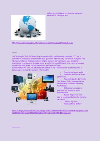incluye servicios como el e-learning, comercio
electrónico, TV digital, etc.
http://www.mastermagazine.info/termino/wp-content/uploads/Telematica.jpg
Las Tecnologías de la Información y la Comunicación, también conocidas como TIC, son el
conjunto de tecnologías desarrolladas para gestionar información y enviarla de un lugar a otro.
Abarcan un abanico de soluciones muy amplio. Incluyen las tecnologías para almacenar
información y recuperarla después, enviar y recibir información de un sitio a otro, o procesar
información para poder calcular resultados y elaborar informes.
Si elaboramos una lista con los usos que hacemos de las Tecnologías de la Información y la
Comunicación sería prácticamente interminable:
● ​Internet​ de banda ancha
● ​Teléfonos móviles​ de última
generación
● Televisión de alta definición
Son algunos de los avances que nos
resultan más cotidianos. Pero hay
muchos más:
● Códigos de barras para
gestionar los productos en un
supermercado
● Bandas magnéticas para
operar con seguridad con las tarjetas
de crédito
● Cámaras digitales
● Reproductores de MP3
https://image.jimcdn.com/app/cms/image/transf/dimension=450x10000:format=png/path/s1c13
01b31088f3dd/image/iff3a98db9ade6535/version/1311055155/image.png
 