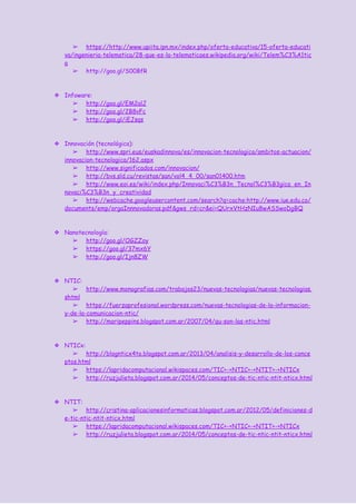 ➢ https://​http://www.upiita.ipn.mx/index.php/oferta-educativa/15-oferta-educati
va/ingenieria-telematica/28-que-es-la-telematica​es.wikipedia.org/wiki/Telem%C3%A1tic
a
➢ http://goo.gl/S00BfR
❖ Infoware:
➢ http://goo.gl/EM2alJ
➢ http://goo.gl/2B8vFc
➢ http://goo.gl/iEJsqs
❖ Innovación (tecnológica):
➢ http://www.spri.eus/euskadinnova/es/innovacion-tecnologica/ambitos-actuacion/
innovacion-tecnologica/162.aspx
➢ http://www.significados.com/innovacion/
➢ http://bvs.sld.cu/revistas/san/vol4_4_00/san01400.htm
➢ http://www.eoi.es/wiki/index.php/Innovaci%C3%B3n_Tecnol%C3%B3gica_en_In
novaci%C3%B3n_y_creatividad
➢ http://webcache.googleusercontent.com/search?q=cache:http://www.iue.edu.co/
documents/emp/orgaInnnovadoras.pdf&gws_rd=cr&ei=QUrxVtHzNIu8wASSwoDgBQ
❖ Nanotecnología:
➢ http://goo.gl/OGZZoy
➢ https://goo.gl/37mx6Y
➢ http://goo.gl/Ijn8ZW
❖ NTIC:
➢ http://www.monografias.com/trabajos23/nuevas-tecnologias/nuevas-tecnologias.
shtml
➢ https://fuerzaprofesional.wordpress.com/nuevas-tecnologias-de-la-informacion-
y-de-la-comunicacion-ntic/
➢ http://maripeppins.blogspot.com.ar/2007/04/qu-son-las-ntic.html
❖ NTICx:
➢ http://blognticx4to.blogspot.com.ar/2013/04/analisis-y-desarrollo-de-los-conce
ptos.html
➢ https://lapridacomputacional.wikispaces.com/TIC+-+NTIC+-+NTIT+-+NTICx
➢ http://ruzjulieta.blogspot.com.ar/2014/05/conceptos-de-tic-ntic-ntit-nticx.html
❖ NTIT:
➢ http://cristina-aplicacionesinformaticas.blogspot.com.ar/2012/05/definiciones-d
e-tic-ntic-ntit-nticx.html
➢ https://lapridacomputacional.wikispaces.com/TIC+-+NTIC+-+NTIT+-+NTICx
➢ http://ruzjulieta.blogspot.com.ar/2014/05/conceptos-de-tic-ntic-ntit-nticx.html
 