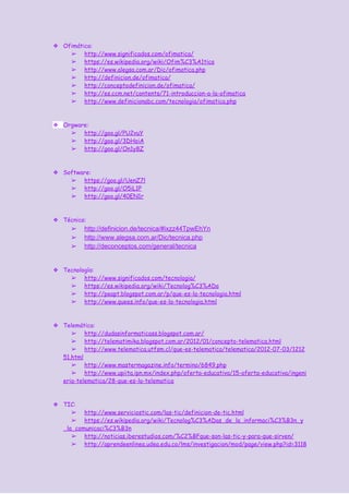 ❖ Ofimática:
➢ http://www.significados.com/ofimatica/
➢ https://es.wikipedia.org/wiki/Ofim%C3%A1tica
➢ http://www.alegsa.com.ar/Dic/ofimatica.php
➢ http://definicion.de/ofimatica/
➢ http://conceptodefinicion.de/ofimatica/
➢ http://es.ccm.net/contents/71-introduccion-a-la-ofimatica
➢ http://www.definicionabc.com/tecnologia/ofimatica.php
❖ Orgware:
➢ http://goo.gl/PU2vuY
➢ http://goo.gl/3DHoiA
➢ http://goo.gl/On1y8Z
❖ Software:
➢ https://goo.gl/UenZ7l
➢ http://goo.gl/O5iL1P
➢ http://goo.gl/40EN1r
❖ Técnica:
➢ http://definicion.de/tecnica/#ixzz44TpwEhYn 
➢ http://www.alegsa.com.ar/Dic/tecnica.php 
➢ http://deconceptos.com/general/tecnica 
❖ Tecnología:
➢ http://www.significados.com/tecnologia/
➢ https://es.wikipedia.org/wiki/Tecnolog%C3%ADa
➢ http://peapt.blogspot.com.ar/p/que-es-la-tecnologia.html
➢ http://www.quees.info/que-es-la-tecnologia.html
❖ Telemática:
➢ http://dudasinformaticass.blogspot.com.ar/
➢ http://telematimika.blogspot.com.ar/2012/01/concepto-telematica.html
➢ http://www.telematica.utfsm.cl/que-es-telematica/telematica/2012-07-03/1212
51.html
➢ http://www.mastermagazine.info/termino/6849.php
➢ http://www.upiita.ipn.mx/index.php/oferta-educativa/15-oferta-educativa/ingeni
eria-telematica/28-que-es-la-telematica
❖ TIC:
➢ http://www.serviciostic.com/las-tic/definicion-de-tic.html
➢ https://es.wikipedia.org/wiki/Tecnolog%C3%ADas_de_la_informaci%C3%B3n_y
_la_comunicaci%C3%B3n
➢ http://noticias.iberestudios.com/%C2%BFque-son-las-tic-y-para-que-sirven/
➢ http://aprendeenlinea.udea.edu.co/lms/investigacion/mod/page/view.php?id=3118
 