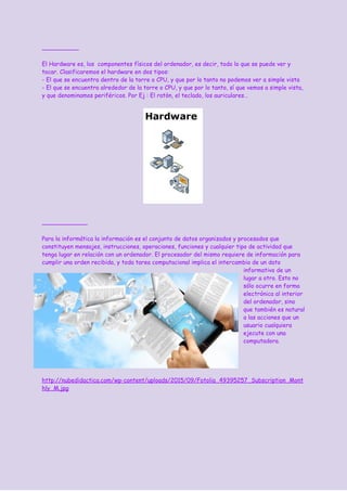 El Hardware es, los componentes físicos del ordenador, es decir, todo lo que se puede ver y
tocar. Clasificaremos el hardware en dos tipos:
- El que se encuentra dentro de la torre o CPU, y que por lo tanto no podemos ver a simple vista
- El que se encuentra alrededor de la torre o CPU, y que por lo tanto, sí que vemos a simple vista,
y que denominamos periféricos. Por Ej : El ratòn, el teclado, los auriculares…
Para la informática la información es el conjunto de datos organizados y procesados que
constituyen mensajes, instrucciones, operaciones, funciones y cualquier tipo de actividad que
tenga lugar en relación con un ordenador. El procesador del mismo requiere de información para
cumplir una orden recibida, y toda tarea computacional implica el intercambio de un dato
informativo de un
lugar a otro. Esto no
sólo ocurre en forma
electrónica al interior
del ordenador, sino
que también es natural
a las acciones que un
usuario cualquiera
ejecute con una
computadora.
http://nubedidactica.com/wp-content/uploads/2015/09/Fotolia_49395257_Subscription_Mont
hly_M.jpg
 