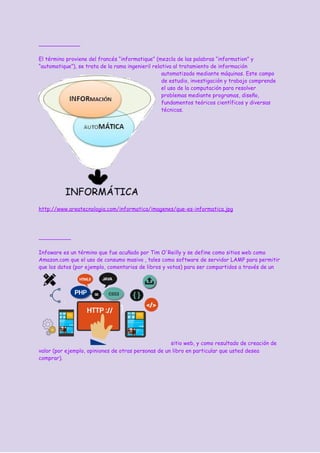 El término proviene del francés “informatique” (mezcla de las palabras “information” y
“automatique”), se trata de la rama ingenieril relativa al tratamiento de información
automatizado mediante máquinas. Este campo
de estudio, investigación y trabajo comprende
el uso de la computación para resolver
problemas mediante programas, diseño,
fundamentos teóricos científicos y diversas
técnicas.
http://www.areatecnologia.com/informatica/imagenes/que-es-informatica.jpg
Infoware es un término que fue acuñado por Tim O'Reilly y se define como sitios web como
Amazon.com que el uso de consumo masivo , tales como software de servidor LAMP para permitir
que los datos (por ejemplo, comentarios de libros y votos) para ser compartidos a través de un
sitio web, y como resultado de creación de
valor (por ejemplo, opiniones de otras personas de un libro en particular que usted desea
comprar).
 
