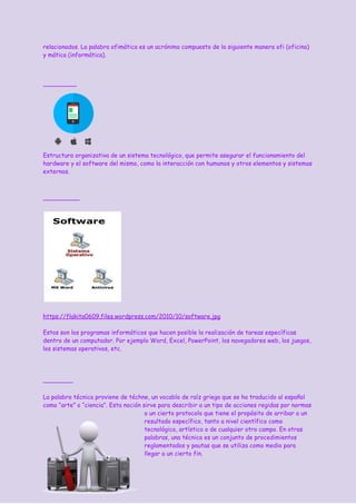 relacionados. La palabra ofimática es un acrónimo compuesto de la siguiente manera ofi (oficina)
y mática (informática).
Estructura organizativa de un sistema tecnológico, que permite asegurar el funcionamiento del
hardware y el software del mismo, como la interacción con humanos y otros elementos y sistemas
externos.
https://flakita0609.files.wordpress.com/2010/10/software.jpg
Estos son los programas informáticos que hacen posible la realización de tareas específicas
dentro de un computador. Por ejemplo Word, Excel, PowerPoint, los navegadores web, los juegos,
los sistemas operativos, etc.
La palabra técnica proviene de téchne, un vocablo de raíz griega que se ha traducido al español
como “arte” o “ciencia”. Esta noción sirve para describir a un tipo de acciones regidas por normas
o un cierto protocolo que tiene el propósito de arribar a un
resultado específico, tanto a nivel ​científico​ como
tecnológico​, ​artístico​ o de cualquier otro campo. En otras
palabras, una técnica es un conjunto de procedimientos
reglamentados y pautas que se utiliza como medio para
llegar a un cierto fin.
 
