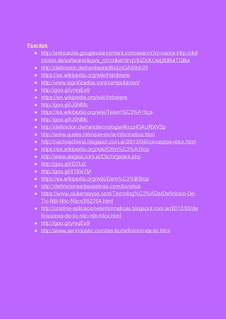  
 
Fuentes​: 
● http://webcache.googleusercontent.com/search?q=cache:http://def
inicion.de/software/&gws_rd=cr&ei=lrrqVtbZIcKOwgS96aTQBw 
● http://definicion.de/hardware/#ixzz43AS9dr28 
● https://es.wikipedia.org/wiki/Hardware  
● http://www.significados.com/computacion/ 
● http://goo.gl/ymqEo9 
● https://en.wikipedia.org/wiki/Infoware  
● http://goo.gl/iJ5NMc 
● https://es.wikipedia.org/wiki/Telem%C3%A1tica 
● http://goo.gl/iJ5NMc 
● http://definicion.de/nanotecnologia/#ixzz43AURXVSp 
● http://www.quees.info/que­es­la­informatica.html  
● http://nachoschena.blogspot.com.ar/2013/04/conceptos­nticx.html  
● https://es.wikipedia.org/wiki/Ofim%C3%A1tica 
● http://www.alegsa.com.ar/Dic/orgware.php 
● http://goo.gl/rD7IJZ 
● http://goo.gl/41Sw7M 
● https://es.wikipedia.org/wiki/Dom%C3%B3tica 
● http://definicionesdepalabras.com/burotica 
● https://www.clubensayos.com/Tecnolog%C3%ADa/Definicion­De­
Tic­Ntit­Ntic­Nticx/952704.html  
● http://cristina­aplicacionesinformaticas.blogspot.com.ar/2012/05/de
finiciones­de­tic­ntic­ntit­nticx.html  
● http://goo.gl/ymqEo9 
● http://www.serviciostic.com/las­tic/definicion­de­tic.html 
 
 
 