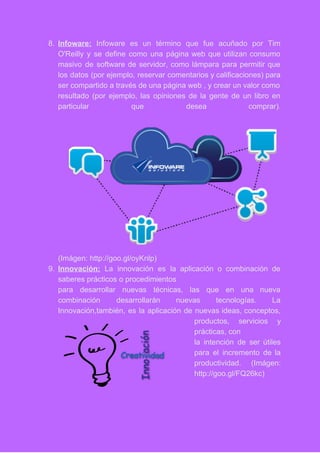 8. Infoware: Infoware es un término que fue acuñado por Tim                   
O'Reilly y se define como una página web que utilizan consumo                     
masivo de software de servidor, como lámpara para permitir que                   
los datos (por ejemplo, reservar comentarios y calificaciones) para                 
ser compartido a través de una página web , y crear un valor como                           
resultado (por ejemplo, las opiniones de la gente de un libro en                       
particular que desea comprar).     
 
(Imágen: http://goo.gl/oyKnlp) 
9. Innovación: La innovación es la aplicación o combinación de                 
saberes prácticos o procedimientos 
para desarrollar nuevas técnicas, las que en una nueva                 
combinación desarrollarán nuevas tecnologías. La         
Innovación,también, es la aplicación de nuevas ideas, conceptos,               
productos, servicios y     
prácticas, con 
la intención de ser útiles         
para el incremento de la         
productividad. (Imágen:   
http://goo.gl/FQ26kc) 
 
 