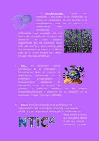 10. Nanotecnología: Trabaja con     
materiales y estructuras cuyas magnitudes se           
miden en nanómetros, lo cual equivale a la               
milmillonésima parte de un metro. Un           
nanomaterial tiene   
propiedades 
morfológicas más pequeñas que una         
décima de micrómetro en, al menos, una             
dimensión; en otras palabras,       
considerando que los materiales deben         
tener alto, ancho y largo, una de estas               
tres dimensiones es menor a la décima             
parte de un metro dividido en 1 millón.               
(Imágen: http://goo.gl/0TUKa0) 
 
 
11. NTIC: ​Se consideran Nuevas       
Tecnologías de la Información y         
Comunicación tanto al conjunto de         
herramientas relacionadas con la       
transmisión, procesamiento y     
almacenamiento digitalizado de     
información, como al conjunto de         
procesos y productos derivados de las nuevas             
herramientas(hardware y software), en su utilización en la               
enseñanza. (Imágen: http://goo.gl/DJzR4u) 
 
 
12. NTICx​: Nuevas tecnologías de la información y la 
comunicación. Este término hace referencia a los avances 
científicos y tecnológicos que han surgido en la última época. 
Estos son los avances 
que han hecho posible 
la vida tal y como la 
conocemos, por ende 
 