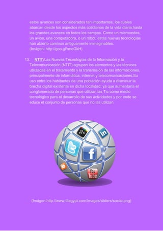 estos avances son considerados tan importantes, los cuales 
abarcan desde los aspectos más cotidianos de la vida diaria,hasta 
los grandes avances en todos los campos. Como un microondas, 
un avión, una computadora, o un robot, estas nuevas tecnologías 
han abierto caminos antiguamente inimaginables. 
(Imágen: http://goo.gl/rmoGkH) 
 
13. NTIT:​Las Nuevas Tecnologías de la Información y la 
Telecomunicación (NTIT) agrupan los elementos y las técnicas 
utilizadas en el tratamiento y la transmisión de las informaciones, 
principalmente de informática, internet y telecomunicaciones.Su 
uso entre los habitantes de una población ayuda a disminuir la 
brecha digital existente en dicha localidad, ya que aumentaría el 
conglomerado de personas que utilizan las Tic como medio 
tecnológico para el desarrollo de sus actividades y por ende se 
educe el conjunto de personas que no las utilizan.
 
(Imágen:http://www.titegypt.com/images/sliders/social.png) 
 
 