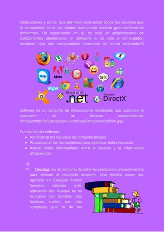 instrucciones y datos, que permiten aprovechar todos los recursos que                   
el computador tiene, de manera que pueda resolver gran cantidad de                     
problemas. Un computador en si, es sólo un conglomerado de                   
componentes electrónicos; el software le da vida al computador,                 
haciendo que sus componentes funcionen de forma ordenada.El               
software es un conjunto de instrucciones detalladas que controlan la                   
operación de un sistema computacional.         
(Imágen:http://s3.accesoperu.com/wp6/imagenes/sofisin.jpg) 
 
Funciones del software: 
● Administrar los recursos de computacionales 
● Proporcionar las herramientas para optimizar estos recursos. 
● Actuar como intermediario entre el usuario y la información                 
almacenada. 
 
16.  
17. Técnica​: Es un conjunto de saberes prácticos o procedimientos                 
para obtener el resultado deseado. Una técnica puede ser                 
aplicada en cualquier ámbito       
humano: ciencias, arte,     
educación etc. Aunque no es         
exclusiva del hombre, sus       
técnicas suelen ser más       
complejas que la de los         
 