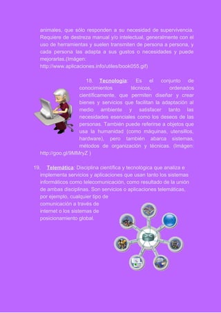 animales, que sólo responden a su necesidad de supervivencia.                 
Requiere de destreza manual y/o intelectual, generalmente con el                 
uso de herramientas y suelen transmiten de persona a persona, y                     
cada persona las adapta a sus gustos o necesidades y puede                     
mejorarlas.(Imágen: 
http://www.aplicaciones.info/utiles/book055.gif) 
 
18. Tecnología​: Es el conjunto de         
conocimientos técnicos, ordenados     
científicamente, que permiten diseñar y crear           
bienes y servicios que facilitan la adaptación al               
medio ambiente y satisfacer tanto las           
necesidades esenciales como los deseos de las             
personas. También puede referirse a objetos que             
usa la humanidad (como máquinas, utensillos,           
hardware), pero también abarca sistemas,         
métodos de organización y técnicas. (Imágen:           
http://goo.gl/9MMryZ ) 
 
19. Telemática​: Disciplina científica y tecnológica que analiza e 
implementa servicios y aplicaciones que usan tanto los sistemas 
informáticos como telecomunicación, como resultado de la unión 
de ambas disciplinas. Son servicios o aplicaciones telemáticas, 
por ejemplo, cualquier tipo de 
comunicación a través de 
internet o los sistemas de 
posicionamiento global. 
  
 