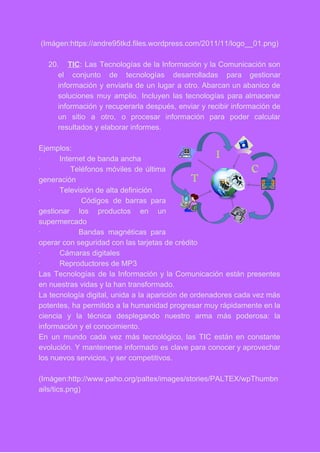 (Imágen:https://andre95tkd.files.wordpress.com/2011/11/logo__01.png) 
 
20. TIC​: Las Tecnologías de la Información y la Comunicación son                   
el conjunto de tecnologías desarrolladas para gestionar             
información y enviarla de un lugar a otro. Abarcan un abanico de                       
soluciones muy amplio. Incluyen las tecnologías para almacenar               
información y recuperarla después, enviar y recibir información de                 
un sitio a otro, o procesar información para poder calcular                   
resultados y elaborar informes. 
 
Ejemplos: 
∙         Internet de banda ancha 
∙ Teléfonos móviles de última         
generación 
∙         Televisión de alta definición 
∙ Códigos de barras para         
gestionar los productos en un         
supermercado 
∙ Bandas magnéticas para       
operar con seguridad con las tarjetas de crédito 
∙         Cámaras digitales 
∙         Reproductores de MP3 
Las Tecnologías de la Información y la Comunicación están presentes                   
en nuestras vidas y la han transformado. 
La tecnología digital, unida a la aparición de ordenadores cada vez más                       
potentes, ha permitido a la humanidad progresar muy rápidamente en la                     
ciencia y la técnica desplegando nuestro arma más poderosa: la                   
información y el conocimiento. 
En un mundo cada vez más tecnológico, las TIC están en constante                       
evolución. Y mantenerse informado es clave para conocer y aprovechar                   
los nuevos servicios, y ser competitivos. 
 
(Imágen:http://www.paho.org/paltex/images/stories/PALTEX/wpThumbn
ails/tics.png) 
 
 