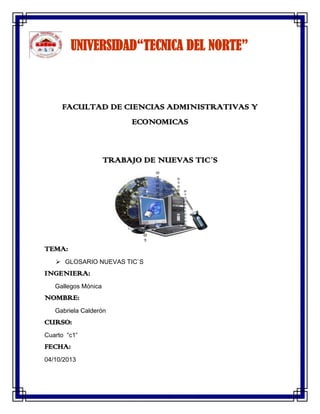 UNIVERSIDAD“TECNICA DEL NORTE”
FACULTAD DE CIENCIAS ADMINISTRATIVAS Y
ECONOMICAS
TRABAJO DE NUEVAS TIC´S
TEMA:
 GLOSARIO NUEVAS TIC`S
INGENIERA:
Gallegos Mónica
NOMBRE:
Gabriela Calderón
CURSO:
Cuarto “c1”
FECHA:
04/10/2013
 