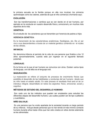 la primera escuela es la familia porque en ella nos inculcan los primeros
aprendizajes como los valores, además de que el niño comienza a formarse aquí.
EVOLUCIÓN:
Son las transformaciones o cambios que se van dando en el ser humano, por
ejemplo en la conducta en nuestro desarrollo físico y emocional y en muchos más
aspectos de la vida.
GENÉTICA:
Es el estudio de los caracteres que se transmiten por herencia de padres a hijos
HERENCIA GENETICA:
Es la transmisión de las características anatómicas, fisiológicas, etc. De un ser
vivo a sus descendientes a través de un material genético contenido en el núcleo
de las células.
INFANCIA:
Se denomina infancia al período de la vida de una persona que finaliza a los 12
años aproximadamente, cuando está por ingresar en el siguiente llamado
pubertad.
LENGUAJE:
Es la forma en la que el ser humano se comunica con otros. Existen varios tipos
de lenguaje, uno de ellos es el lenguaje oral.
MADURACIÓN:
La maduración se refiere al conjunto de procesos de crecimiento físicos que
posibilita el desarrollo de las habilidades y conductas del ser humano desde que
es niño hasta el estado adulto. En este proceso el resultado final será el de un
individuo integral, desarrollado en todos los aspectos: físico, emocional, social y
cognitivo
MÉTODOS DE ESTUDIO DEL DESARROLLO HUMANO:
Son cada uno de los métodos que pueden ser empleados para estudiar las
diferentes etapas del desarrollo humano. Las cuales pueden ser de tipo cualitativo
y cuantitativo.
NIÑO SALVAJE:
Es una persona que ha vivido apartada de la sociedad durante un largo periodo
de su infancia. Incluye desde personas que no han tenido el más mínimo contacto
humano durante años hasta niños que han sido criados en sitios donde solamente
se les alimentaba

 