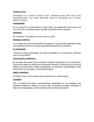 NORMALIDAD:
Encontrase en un estado normal es decir, mantenerse bien tanto físico como
psicológicamente. Para poder desarrollar todas las actividades que el cuerpo
desee o requiera.
PARADIGMA:
Es un conjunto de conocimientos e ideas sobre una perspectiva del mundo o de
una teoría. En un sentido amplio, equivale a punto de vista o enfoques.
PERIODO:
Es un tiempo o una etapa en el que ocurre un ciclo.
PERIODO CRÍTICO:
Es la etapa en la que se desarrolla el lenguaje, el cual se debe desarrollar antes
de la pubertad de no ser así esta capacidad prácticamente se perdería.
PLASTICIDAD:
Favorece nuevos aprendizajes en sistemas dañados o en síndromes, aclarando
que no cura el déficit.
PSICOLOGÍA COGNITIVA:
Se encarga del estudio de los procesos mentales implicados en el conocimiento.
Tiene como objeto de estudio los mecanismos básicos y profundos por los que se
elabora el conocimiento, desde la percepción, la memoria y el aprendizaje, hasta
la formación de conceptos y razonamiento lógico.
SIMULTANEIDAD:
Se refiere a dos o más sucesos que ocurrieron en un mismo tiempo.
TEORÍAS:
Son un conjunto de ideas o razonamientos sustentados en una hipótesis, que
pretenden entender o explicar un hecho dado, las teorías se pueden comprobar a
base de investigaciones y observaciones sobre el objeto de estudio.

 