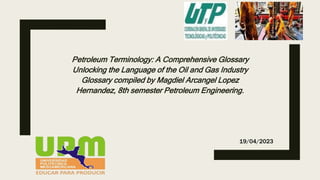 Petroleum Terminology: A Comprehensive Glossary
Unlocking the Language of the Oil and Gas Industry
Glossary compiled by Magdiel Arcangel Lopez
Hernandez, 8th semester Petroleum Engineering.
19/04/2023
 
