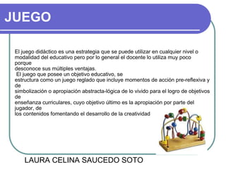 JUEGO El juego didáctico es una estrategia que se puede utilizar en cualquier nivel o  modalidad del educativo pero por lo general el docente lo utiliza muy poco porque  desconoce sus múltiples ventajas.   El juego que posee un objetivo educativo, se  estructura como un juego reglado que incluye momentos de acción pre-reflexiva y de  simbolización o apropiación abstracta-lógica de lo vivido para el logro de objetivos de  enseñanza curriculares, cuyo objetivo último es la apropiación por parte del jugador, de  los contenidos fomentando el desarrollo de la creatividad LAURA CELINA SAUCEDO SOTO   