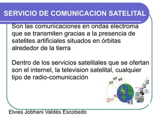 SERVICIO DE COMUNICACION SATELITAL
  Son las comunicaciones en ondas electroma
  que se transmiten gracias a la presencia de
  satelites artificiales situados en órbitas
  alrededor de la tierra

  Dentro de los servicios satelitales que se ofertan
  son el internel, la television satelital, cualquier
  tipo de radio-comunicación




 Elvies Jobhani Valdés Escobedo
 