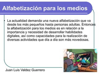 Alfabetización para los medios
• La actualidad demanda una nueva alfabetización que va
  desde los más pequeños hasta personas adultas. Entonces
  la alfabetización para los medios es en relación a la
  importancia y necesidad de desarrollar habilidades
  digitales, así como capacidades para la realización de
  diversas actividades que día a día son más novedosas.




 Juan Luis Valdez Guerrero
 