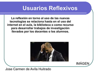 Usuarios Reflexivos
    La reflexión en torno al uso de las nuevas
   tecnologías se relaciona hasta en el uso del
 internet en el aula, la biblioteca o como recurso
    para desarrollar trabajos de investigación
     llevados por los docentes o los alumnos.




                                                     IMÁGEN
Jose Carmen de Avíla Huitrado
 