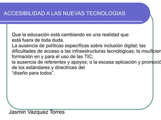 ACCESIBILIDAD A LAS NUEVAS TECNOLOGIAS


  Que la educación está cambiando es una realidad que
  está fuera de toda duda.
  La ausencia de políticas específicas sobre inclusión digital; las
  dificultades de acceso a las infraestructuras tecnológicas; la insuficien
  formación en y para el uso de las TIC;
  la ausencia de referentes y apoyos; o la escasa aplicación y promoció
  de los estándares y directrices del
  “diseño para todos”.




 Jasmin Vazquez Torres
 
