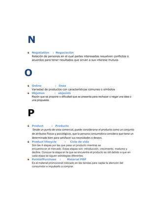 N
Negotiation : Negociación
Relación de personas en el cual partes interesadas resuelven conflictos o
acuerdos para tener resultados que sirvan a sus interese mutuos

O
Online
: línea
Variedad de productos con características comunes o símbolos
Objetion
: objeción
Razón que se propone o dificultad que se presenta para rechazar o negar una idea o
una propuesta.

P
Product

:

Producto

Desde un punto de vista comercial, puede considerarse el producto como un conjunto
de atributos físicos y psicológicos, que la persona consumidora considera que tiene un
determinado bien para satisfacer sus necesidades o deseos.
Product lifecycle
:
Ciclo de vida
Son las 4 etapas por las que pasa un producto mientras se
encuentra en el mercado. Estas etapas son: introducción, crecimiento, madurez y
decline. Conocer la etapa en la que se encuentra el producto es útil debido a que en
cada etapa se siguen estrategias diferentes.
PointofPurchase :
Material POP
Es el material promocional colocado en las tiendas para captar la atención del
consumidor e impulsarlo a comprar.

 
