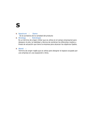 S
Spectrum :
Gama
Es la sumatoria de la variedad del producto
Strategy
: Estrategia
Es un término de origen militar que se utiliza en el campo empresarial para
designar el arte, la habilidad y técnica de combinar los diferentes medios y
líneas de actuación que tiene la empresa para alcanzar los objetivos fijados.
Stand :
Término de origen inglés que se utiliza para designar el espacio ocupado por
una empresa en una exposición o feria.

 