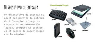 Dispositivodeentrada
Un dispositivo de entrada es
aquel que permite la entrada
de información y luego es
convertida en información
lógica. Ejemplo: El teclado
es el puente de comunicación
con la máquina.
 