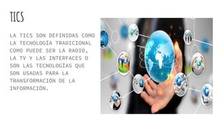TICS
LA TICS SON DEFINIDAS COMO
LA TECNOLOGÍA TRADICIONAL
COMO PUEDE SER LA RADIO,
LA TV Y LAS INTERFACES O
SON LAS TECNOLOGÍAS QUE
SON USADAS PARA LA
TRANSFORMACIÓN DE LA
INFORMACIÓN.
 